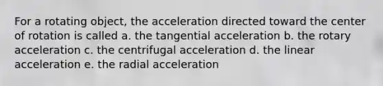 For a rotating object, the acceleration directed toward the center of rotation is called a. the tangential acceleration b. the rotary acceleration c. the centrifugal acceleration d. the linear acceleration e. the radial acceleration