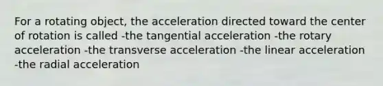 For a rotating object, the acceleration directed toward the center of rotation is called -the tangential acceleration -the rotary acceleration -the transverse acceleration -the linear acceleration -the radial acceleration