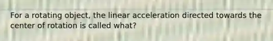 For a rotating object, the linear acceleration directed towards the center of rotation is called what?