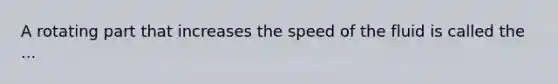 A rotating part that increases the speed of the fluid is called the ...