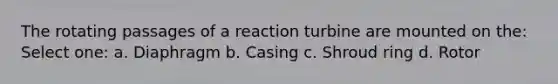 The rotating passages of a reaction turbine are mounted on the: Select one: a. Diaphragm b. Casing c. Shroud ring d. Rotor