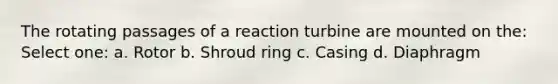 The rotating passages of a reaction turbine are mounted on the: Select one: a. Rotor b. Shroud ring c. Casing d. Diaphragm