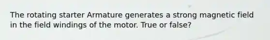 The rotating starter Armature generates a strong magnetic field in the field windings of the motor. True or false?