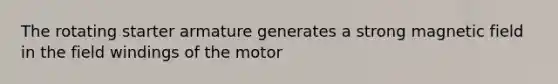 The rotating starter armature generates a strong magnetic field in the field windings of the motor