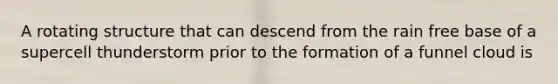 A rotating structure that can descend from the rain free base of a supercell thunderstorm prior to the formation of a funnel cloud is