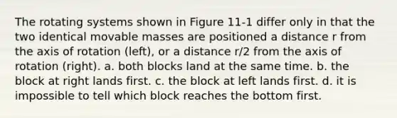 The rotating systems shown in Figure 11-1 differ only in that the two identical movable masses are positioned a distance r from the axis of rotation (left), or a distance r/2 from the axis of rotation (right). a. both blocks land at the same time. b. the block at right lands first. c. the block at left lands first. d. it is impossible to tell which block reaches the bottom first.