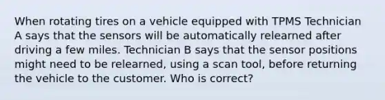 When rotating tires on a vehicle equipped with TPMS Technician A says that the sensors will be automatically relearned after driving a few miles. Technician B says that the sensor positions might need to be relearned, using a scan tool, before returning the vehicle to the customer. Who is correct?