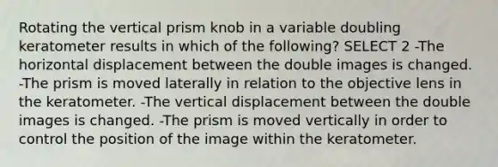 Rotating the vertical prism knob in a variable doubling keratometer results in which of the following? SELECT 2 -The horizontal displacement between the double images is changed. -The prism is moved laterally in relation to the objective lens in the keratometer. -The vertical displacement between the double images is changed. -The prism is moved vertically in order to control the position of the image within the keratometer.