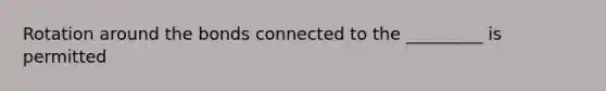 Rotation around the bonds connected to the _________ is permitted