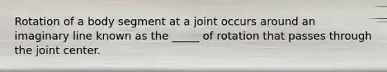 Rotation of a body segment at a joint occurs around an imaginary line known as the _____ of rotation that passes through the joint center.