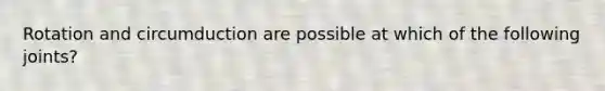 Rotation and circumduction are possible at which of the following joints?