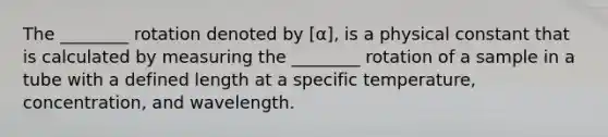 The ________ rotation denoted by [α], is a physical constant that is calculated by measuring the ________ rotation of a sample in a tube with a defined length at a specific temperature, concentration, and wavelength.