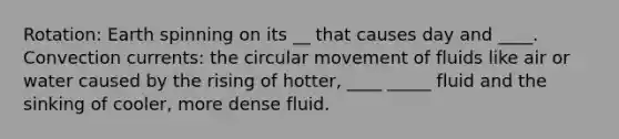 Rotation: Earth spinning on its __ that causes day and ____. Convection currents: the circular movement of fluids like air or water caused by the rising of hotter, ____ _____ fluid and the sinking of cooler, more dense fluid.