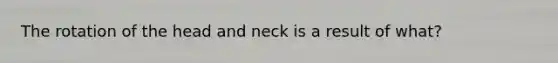 The rotation of the head and neck is a result of what?