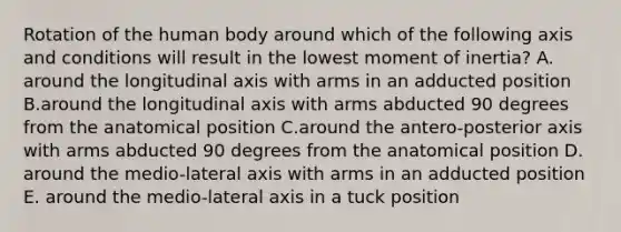 Rotation of the human body around which of the following axis and conditions will result in the lowest moment of inertia? A. around the longitudinal axis with arms in an adducted position B.around the longitudinal axis with arms abducted 90 degrees from the anatomical position C.around the antero-posterior axis with arms abducted 90 degrees from the anatomical position D. around the medio-lateral axis with arms in an adducted position E. around the medio-lateral axis in a tuck position