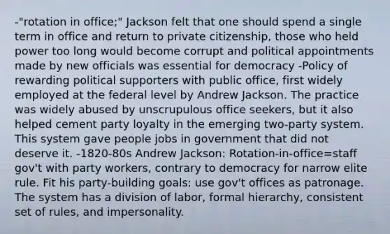 -"rotation in office;" Jackson felt that one should spend a single term in office and return to private citizenship, those who held power too long would become corrupt and political appointments made by new officials was essential for democracy -Policy of rewarding political supporters with public office, first widely employed at the federal level by Andrew Jackson. The practice was widely abused by unscrupulous office seekers, but it also helped cement party loyalty in the emerging two-party system. This system gave people jobs in government that did not deserve it. -1820-80s Andrew Jackson: Rotation-in-office=staff gov't with party workers, contrary to democracy for narrow elite rule. Fit his party-building goals: use gov't offices as patronage. The system has a division of labor, formal hierarchy, consistent set of rules, and impersonality.