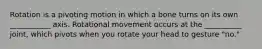 Rotation is a pivoting motion in which a bone turns on its own ___________ axis. Rotational movement occurs at the __________ joint, which pivots when you rotate your head to gesture "no."