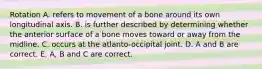 Rotation A. refers to movement of a bone around its own longitudinal axis. B. is further described by determining whether the anterior surface of a bone moves toward or away from the midline. C. occurs at the atlanto-occipital joint. D. A and B are correct. E. A, B and C are correct.