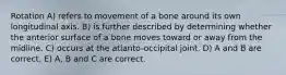 Rotation A) refers to movement of a bone around its own longitudinal axis. B) is further described by determining whether the anterior surface of a bone moves toward or away from the midline. C) occurs at the atlanto-occipital joint. D) A and B are correct. E) A, B and C are correct.