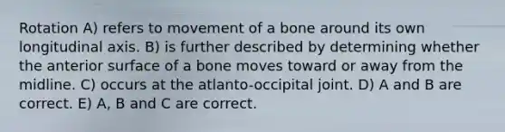 Rotation A) refers to movement of a bone around its own longitudinal axis. B) is further described by determining whether the anterior surface of a bone moves toward or away from the midline. C) occurs at the atlanto-occipital joint. D) A and B are correct. E) A, B and C are correct.