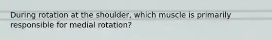 During rotation at the shoulder, which muscle is primarily responsible for medial rotation?