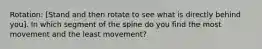 Rotation: [Stand and then rotate to see what is directly behind you]. In which segment of the spine do you find the most movement and the least movement?