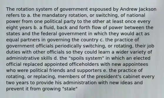 The rotation system of government espoused by Andrew Jackson refers to a. the mandatory rotation, or switching, of national power from one political party to the other at least once every eight years b. a fluid, back and forth flow of power between the states and the federal government in which they would act as equal partners in governing the country c. the practice of government officials periodically switching, or rotating, their job duties with other officials so they could learn a wider variety of administrative skills d. the "spoils system" in which an elected official replaced appointed officeholders with new appointees who were political friends and supporters e. the practice of rotating, or replacing, members of the president's cabinet every two years to provide his administration with new ideas and prevent it from growing "stale"