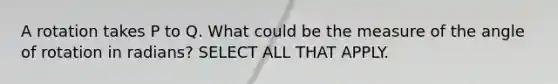 A rotation takes P to Q. What could be the measure of the angle of rotation in radians? SELECT ALL THAT APPLY.