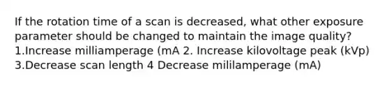 If the rotation time of a scan is decreased, what other exposure parameter should be changed to maintain the image quality? 1.Increase milliamperage (mA 2. Increase kilovoltage peak (kVp) 3.Decrease scan length 4 Decrease mililamperage (mA)