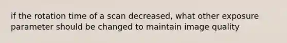 if the rotation time of a scan decreased, what other exposure parameter should be changed to maintain image quality