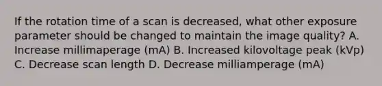 If the rotation time of a scan is decreased, what other exposure parameter should be changed to maintain the image quality? A. Increase millimaperage (mA) B. Increased kilovoltage peak (kVp) C. Decrease scan length D. Decrease milliamperage (mA)