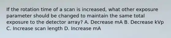 If the rotation time of a scan is increased, what other exposure parameter should be changed to maintain the same total exposure to the detector array? A. Decrease mA B. Decrease kVp C. Increase scan length D. Increase mA