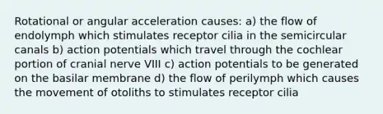 Rotational or angular acceleration causes: a) the flow of endolymph which stimulates receptor cilia in the semicircular canals b) action potentials which travel through the cochlear portion of cranial nerve VIII c) action potentials to be generated on the basilar membrane d) the flow of perilymph which causes the movement of otoliths to stimulates receptor cilia