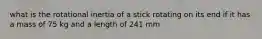 what is the rotational inertia of a stick rotating on its end if it has a mass of 75 kg and a length of 241 mm