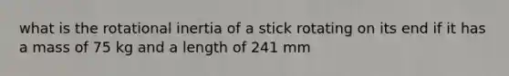 what is the rotational inertia of a stick rotating on its end if it has a mass of 75 kg and a length of 241 mm