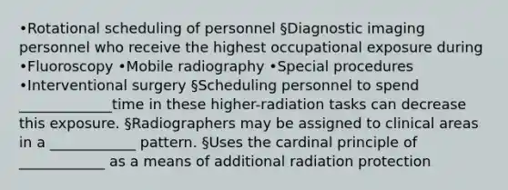 •Rotational scheduling of personnel §Diagnostic imaging personnel who receive the highest occupational exposure during •Fluoroscopy •Mobile radiography •Special procedures •Interventional surgery §Scheduling personnel to spend _____________time in these higher-radiation tasks can decrease this exposure. §Radiographers may be assigned to clinical areas in a ____________ pattern. §Uses the cardinal principle of ____________ as a means of additional radiation protection