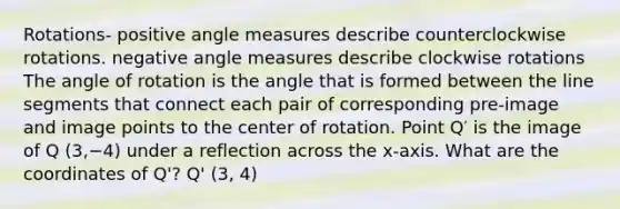 Rotations- positive angle measures describe counterclockwise rotations. negative angle measures describe clockwise rotations The angle of rotation is the angle that is formed between the line segments that connect each pair of corresponding pre-image and image points to the center of rotation. Point Q′ is the image of Q (3,−4) under a reflection across the x-axis. What are the coordinates of Q'? Q' (3, 4)