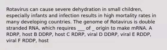 Rotavirus can cause severe dehydration in small children, especially infants and infection results in high mortality rates in many developing countries. The genome of Rotavirus is double stranded RNA, which requires ___ of _ origin to make mRNA. A RDRP, host B DDRP, host C RDRP, viral D DDRP, viral E RDDP, viral F RDDP, host