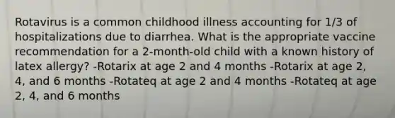 Rotavirus is a common childhood illness accounting for 1/3 of hospitalizations due to diarrhea. What is the appropriate vaccine recommendation for a 2-month-old child with a known history of latex allergy? -Rotarix at age 2 and 4 months -Rotarix at age 2, 4, and 6 months -Rotateq at age 2 and 4 months -Rotateq at age 2, 4, and 6 months