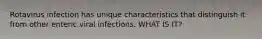 Rotavirus infection has unique characteristics that distinguish it from other enteric viral infections. WHAT IS IT?