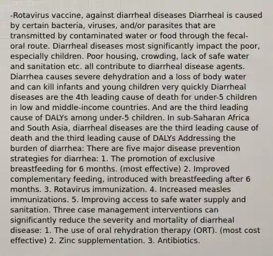 -Rotavirus vaccine, against diarrheal diseases Diarrheal is caused by certain bacteria, viruses, and/or parasites that are transmitted by contaminated water or food through the fecal-oral route. Diarrheal diseases most significantly impact the poor, especially children. Poor housing, crowding, lack of safe water and sanitation etc. all contribute to diarrheal disease agents. Diarrhea causes severe dehydration and a loss of body water and can kill infants and young children very quickly Diarrheal diseases are the 4th leading cause of death for under-5 children in low and middle-income countries. And are the third leading cause of DALYs among under-5 children. In sub-Saharan Africa and South Asia, diarrheal diseases are the third leading cause of death and the third leading cause of DALYs Addressing the burden of diarrhea: There are five major disease prevention strategies for diarrhea: 1. The promotion of exclusive breastfeeding for 6 months. (most effective) 2. Improved complementary feeding, introduced with breastfeeding after 6 months. 3. Rotavirus immunization. 4. Increased measles immunizations. 5. Improving access to safe water supply and sanitation. Three case management interventions can significantly reduce the severity and mortality of diarrheal disease: 1. The use of oral rehydration therapy (ORT). (most cost effective) 2. Zinc supplementation. 3. Antibiotics.