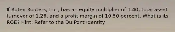 If Roten Rooters, Inc., has an equity multiplier of 1.40, total asset turnover of 1.26, and a profit margin of 10.50 percent. What is its ROE? Hint: Refer to the Du Pont Identity.