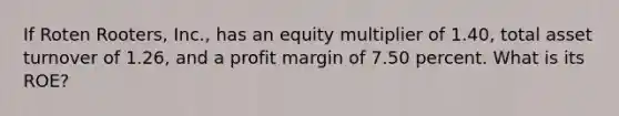 If Roten Rooters, Inc., has an equity multiplier of 1.40, total asset turnover of 1.26, and a profit margin of 7.50 percent. What is its ROE?