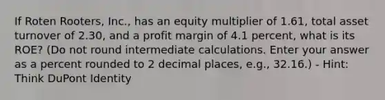 If Roten Rooters, Inc., has an equity multiplier of 1.61, total asset turnover of 2.30, and a profit margin of 4.1 percent, what is its ROE? (Do not round intermediate calculations. Enter your answer as a percent rounded to 2 decimal places, e.g., 32.16.) - Hint: Think DuPont Identity