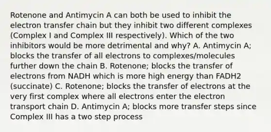 Rotenone and Antimycin A can both be used to inhibit the electron transfer chain but they inhibit two different complexes (Complex I and Complex III respectively). Which of the two inhibitors would be more detrimental and why? A. Antimycin A; blocks the transfer of all electrons to complexes/molecules further down the chain B. Rotenone; blocks the transfer of electrons from NADH which is more high energy than FADH2 (succinate) C. Rotenone; blocks the transfer of electrons at the very first complex where all electrons enter the electron transport chain D. Antimycin A; blocks more transfer steps since Complex III has a two step process