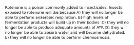 Rotenone is a poison commonly added to insecticides. Insects exposed to rotenone will die because A) they will no longer be able to perform anaerobic respiration. B) high levels of fermentation products will build up in their bodies. C) they will no longer be able to produce adequate amounts of ATP. D) they will no longer be able to absorb water and will become dehydrated. E) they will no longer be able to perform chemiosmosis.