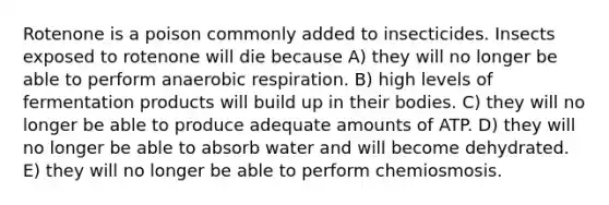 Rotenone is a poison commonly added to insecticides. Insects exposed to rotenone will die because A) they will no longer be able to perform anaerobic respiration. B) high levels of fermentation products will build up in their bodies. C) they will no longer be able to produce adequate amounts of ATP. D) they will no longer be able to absorb water and will become dehydrated. E) they will no longer be able to perform chemiosmosis.