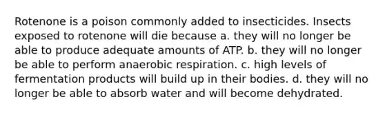 Rotenone is a poison commonly added to insecticides. Insects exposed to rotenone will die because a. they will no longer be able to produce adequate amounts of ATP. b. they will no longer be able to perform anaerobic respiration. c. high levels of fermentation products will build up in their bodies. d. they will no longer be able to absorb water and will become dehydrated.