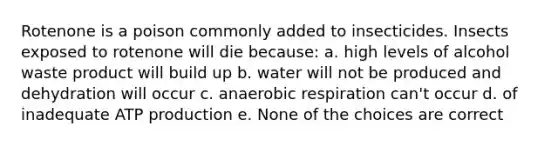 Rotenone is a poison commonly added to insecticides. Insects exposed to rotenone will die because: a. high levels of alcohol waste product will build up b. water will not be produced and dehydration will occur c. anaerobic respiration can't occur d. of inadequate ATP production e. None of the choices are correct