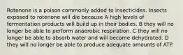 Rotenone is a poison commonly added to insecticides. Insects exposed to rotenone will die because A high levels of fermentation products will build up in their bodies. B they will no longer be able to perform anaerobic respiration. C they will no longer be able to absorb water and will become dehydrated. D they will no longer be able to produce adequate amounts of ATP.